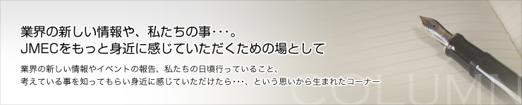 業界の新しい情報や、私たちの事・・・。 JMECをもっと身近に感じていただくための場として。業界の新しい情報やイベントの報告、私たちの日頃行っていること、 考えている事を知ってもらい身近に感じていただけたら・・・、という思いから生まれたコーナー