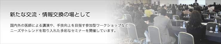 最新情報からベーシックな情報の 収集まで新たな交流・情報交換の場として 国内外の医師による講演や、手技向上を目指す参加型ワークショップなど、 ニーズやトレンドを取り入れた多彩なセミナーを開催しています。