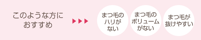 このような方におすすめ まつ毛のハリがない まつ毛のボリュームがない まつ毛が抜けやすい