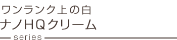 ワンランク上の白 ナノHQクリーム series