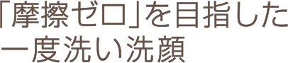 「摩擦ゼロ」を目指した一度洗い洗顔